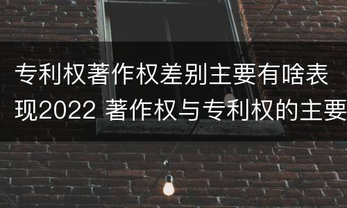 专利权著作权差别主要有啥表现2022 著作权与专利权的主要区别