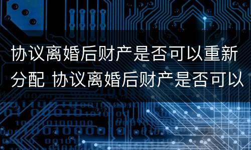 协议离婚后财产是否可以重新分配 协议离婚后财产是否可以重新分配呢