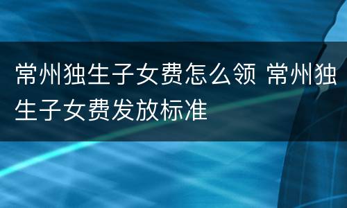 常州独生子女费怎么领 常州独生子女费发放标准