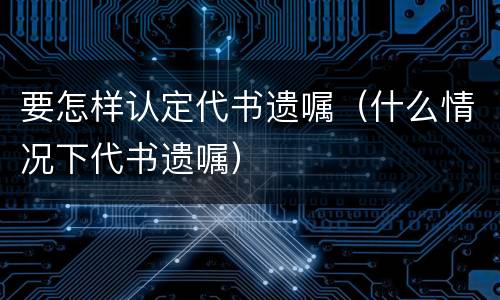 要怎样认定代书遗嘱（什么情况下代书遗嘱）