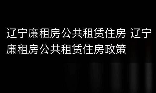 辽宁廉租房公共租赁住房 辽宁廉租房公共租赁住房政策
