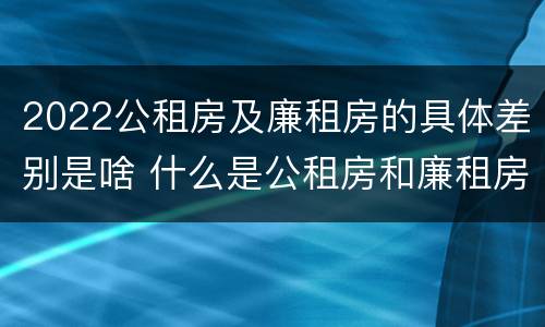 2022公租房及廉租房的具体差别是啥 什么是公租房和廉租房
