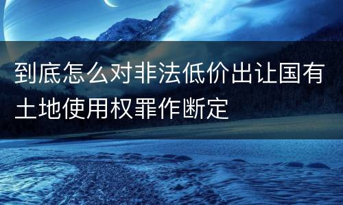 到底怎么对非法低价出让国有土地使用权罪作断定