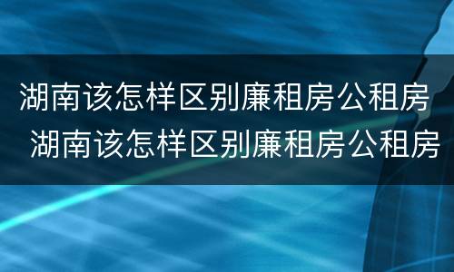 湖南该怎样区别廉租房公租房 湖南该怎样区别廉租房公租房和商品房