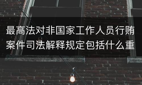 最高法对非国家工作人员行贿案件司法解释规定包括什么重要内容