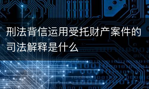 刑法背信运用受托财产案件的司法解释是什么