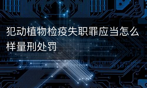 犯动植物检疫失职罪应当怎么样量刑处罚