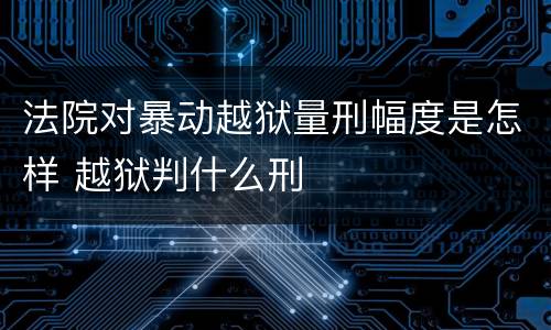 法院对暴动越狱量刑幅度是怎样 越狱判什么刑