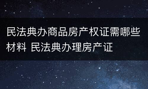 民法典办商品房产权证需哪些材料 民法典办理房产证