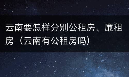 云南要怎样分别公租房、廉租房（云南有公租房吗）