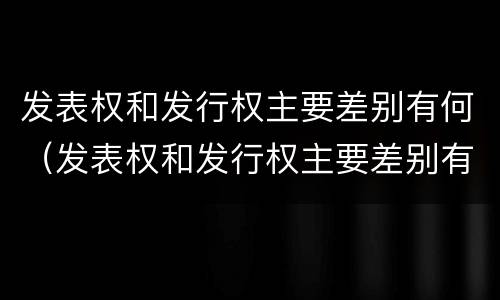 发表权和发行权主要差别有何（发表权和发行权主要差别有何异同）