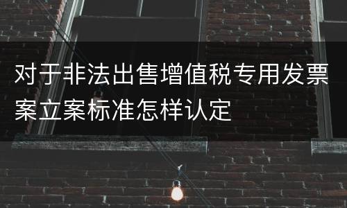 对于非法出售增值税专用发票案立案标准怎样认定