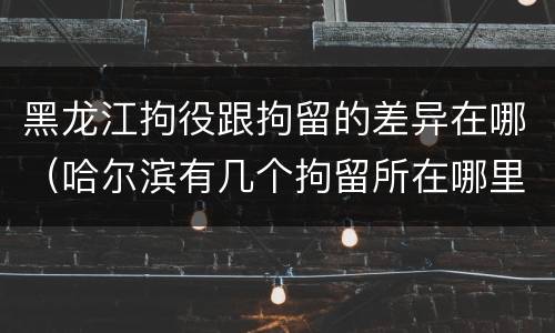 黑龙江拘役跟拘留的差异在哪（哈尔滨有几个拘留所在哪里）