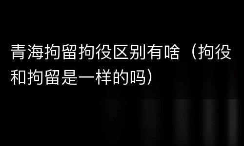 青海拘留拘役区别有啥（拘役和拘留是一样的吗）