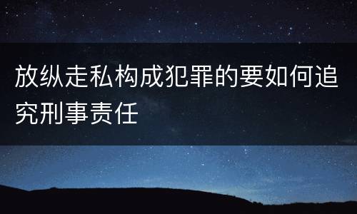 放纵走私构成犯罪的要如何追究刑事责任