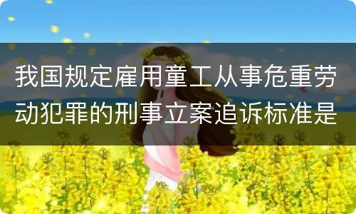 我国规定雇用童工从事危重劳动犯罪的刑事立案追诉标准是怎么样规定