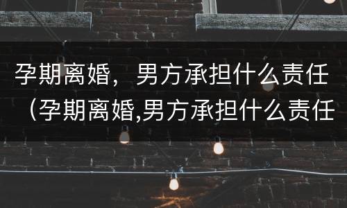 孕期离婚，男方承担什么责任（孕期离婚,男方承担什么责任和义务）