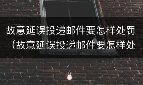 故意延误投递邮件要怎样处罚（故意延误投递邮件要怎样处罚呢）