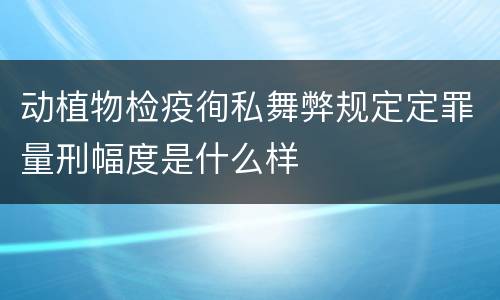 动植物检疫徇私舞弊规定定罪量刑幅度是什么样