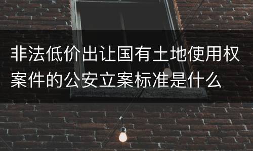 非法低价出让国有土地使用权案件的公安立案标准是什么