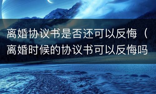 离婚协议书是否还可以反悔（离婚时候的协议书可以反悔吗?）