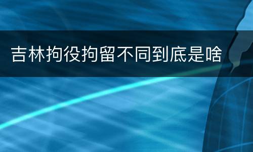 吉林拘役拘留不同到底是啥