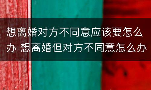 想离婚对方不同意应该要怎么办 想离婚但对方不同意怎么办