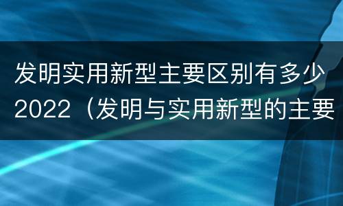 发明实用新型主要区别有多少2022（发明与实用新型的主要区别）