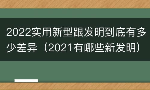 2022实用新型跟发明到底有多少差异（2021有哪些新发明）