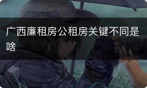 广西廉租房公租房关键不同是啥