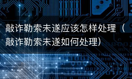 敲诈勒索未遂应该怎样处理（敲诈勒索未遂如何处理）