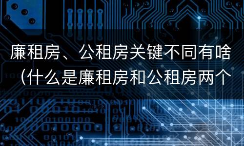廉租房、公租房关键不同有啥（什么是廉租房和公租房两个有什么特点）