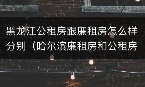 黑龙江公租房跟廉租房怎么样分别（哈尔滨廉租房和公租房有什么区别）