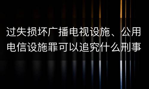 过失损坏广播电视设施、公用电信设施罪可以追究什么刑事责任
