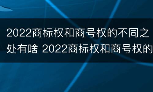 2022商标权和商号权的不同之处有啥 2022商标权和商号权的不同之处有啥区别
