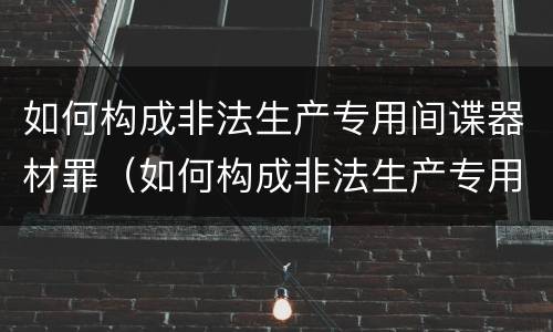 如何构成非法生产专用间谍器材罪（如何构成非法生产专用间谍器材罪立案标准）