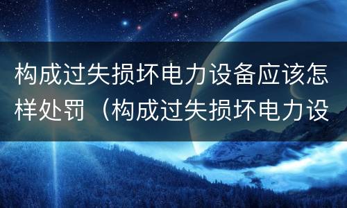 构成过失损坏电力设备应该怎样处罚（构成过失损坏电力设备应该怎样处罚呢）