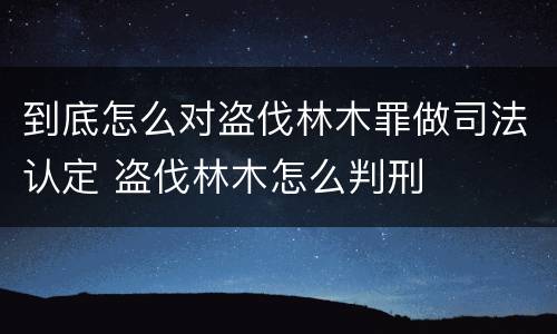 到底怎么对盗伐林木罪做司法认定 盗伐林木怎么判刑