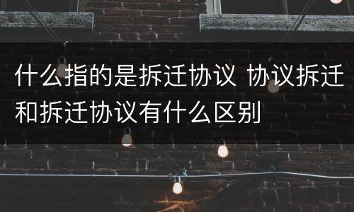 什么指的是拆迁协议 协议拆迁和拆迁协议有什么区别