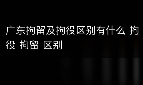 广东拘留及拘役区别有什么 拘役 拘留 区别