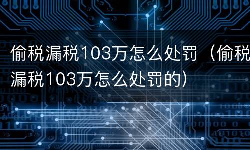 偷税漏税103万怎么处罚（偷税漏税103万怎么处罚的）