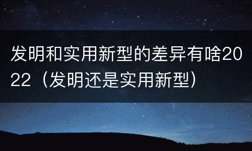 发明和实用新型的差异有啥2022（发明还是实用新型）