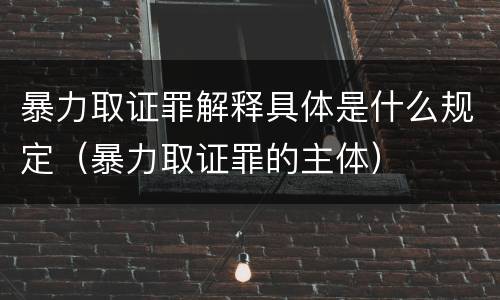 暴力取证罪解释具体是什么规定（暴力取证罪的主体）