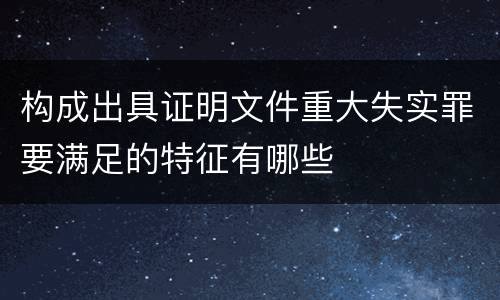 构成出具证明文件重大失实罪要满足的特征有哪些