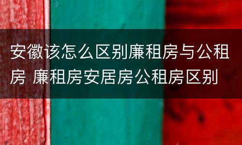 安徽该怎么区别廉租房与公租房 廉租房安居房公租房区别