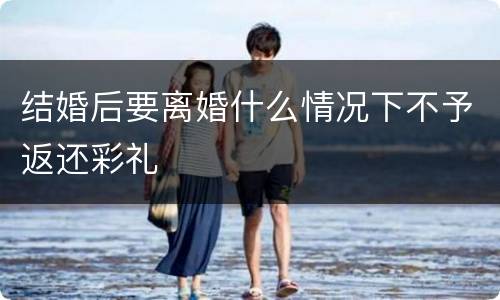 结婚后要离婚什么情况下不予返还彩礼