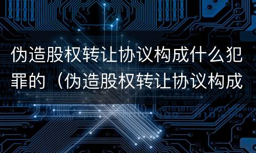 伪造股权转让协议构成什么犯罪的（伪造股权转让协议构成什么犯罪的罪名）