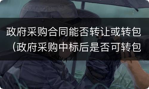 政府采购合同能否转让或转包（政府采购中标后是否可转包）