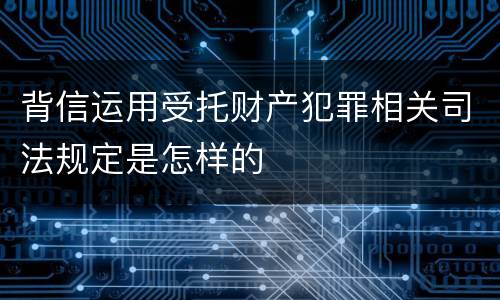 背信运用受托财产犯罪相关司法规定是怎样的
