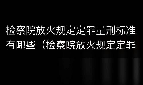 检察院放火规定定罪量刑标准有哪些（检察院放火规定定罪量刑标准有哪些内容）